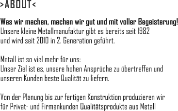 Was wir machen, machen wir gut und mit voller Begeisterung! Unsere kleine Metallmanufaktur gibt es bereits seit 1982 und wird seit 2010 in 2. Generation geführt.  Metall ist so viel mehr für uns: Unser Ziel ist es, unsere hohen Ansprüche zu übertreffen und unseren Kunden beste Qualität zu liefern.  Von der Planung bis zur fertigen Konstruktion produzieren wir  für Privat- und Firmenkunden Qualitätsprodukte aus Metall >ABOUT<