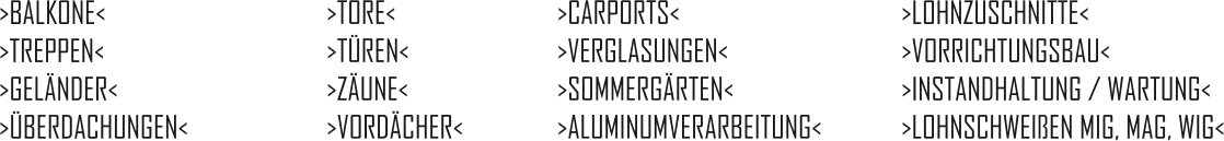 >BALKONE<  >TREPPEN<  >GELÄNDER<  >ÜBERDACHUNGEN<     >TORE<  >TÜREN<  >ZÄUNE<  >VORDÄCHER<     >CARPORTS<  >VERGLASUNGEN<  >SOMMERGÄRTEN<  >ALUMINUMVERARBEITUNG<      >LOHNZUSCHNITTE<  >VORRICHTUNGSBAU<  >INSTANDHALTUNG / WARTUNG<  >LOHNSCHWEIßEN MIG, MAG, WIG<