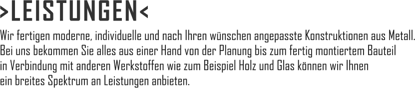 >LEISTUNGEN< Wir fertigen moderne, individuelle und nach Ihren wünschen angepasste Konstruktionen aus Metall. Bei uns bekommen Sie alles aus einer Hand von der Planung bis zum fertig montiertem Bauteil in Verbindung mit anderen Werkstoffen wie zum Beispiel Holz und Glas können wir Ihnen ein breites Spektrum an Leistungen anbieten.